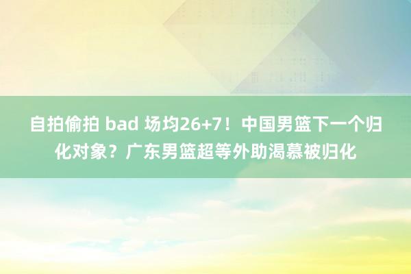 自拍偷拍 bad 场均26+7！中国男篮下一个归化对象？广东男篮超等外助渴慕被归化