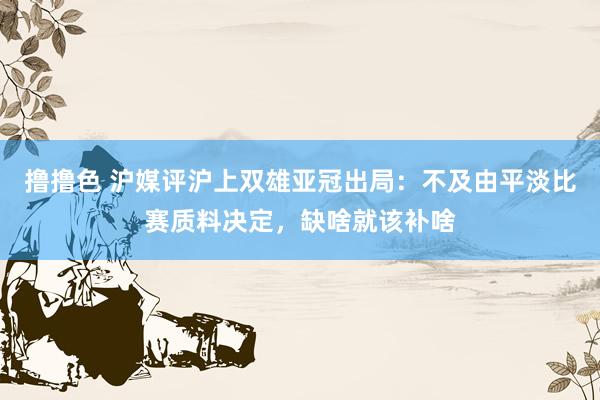 撸撸色 沪媒评沪上双雄亚冠出局：不及由平淡比赛质料决定，缺啥就该补啥